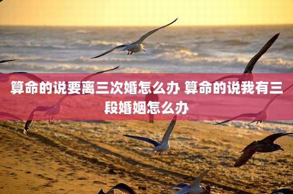 算命的说要离三次婚怎么办 算命的说我有三段婚姻怎么办