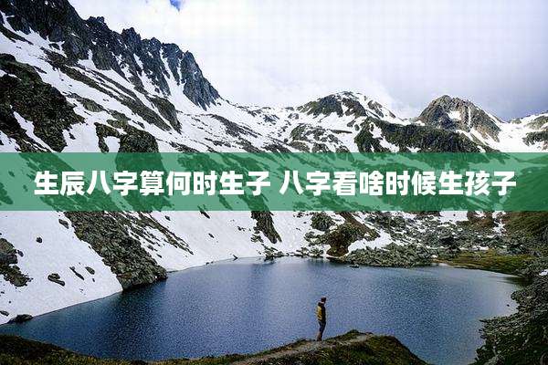 生辰八字算何时生子 八字看啥时候生孩子