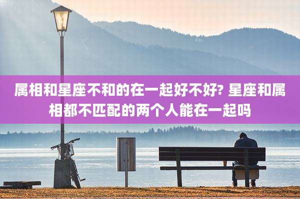 属相和星座不和的在一起好不好? 星座和属相都不匹配的两个人能在一起吗