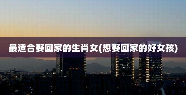 最适合娶回家的生肖女(想娶回家的好女孩)