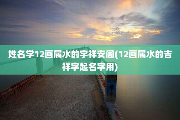 姓名学12画属水的字祥安阁(12画属水的吉祥字起名字用)