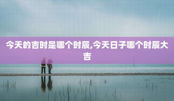 今天的吉时是哪个时辰,今天日子哪个时辰大吉