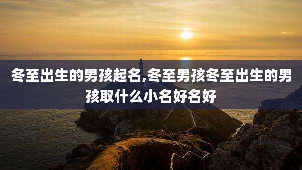 冬至出生的男孩起名,冬至男孩冬至出生的男孩取什么小名好名好