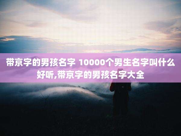 带京字的男孩名字 10000个男生名字叫什么好听,带京字的男孩名字大全