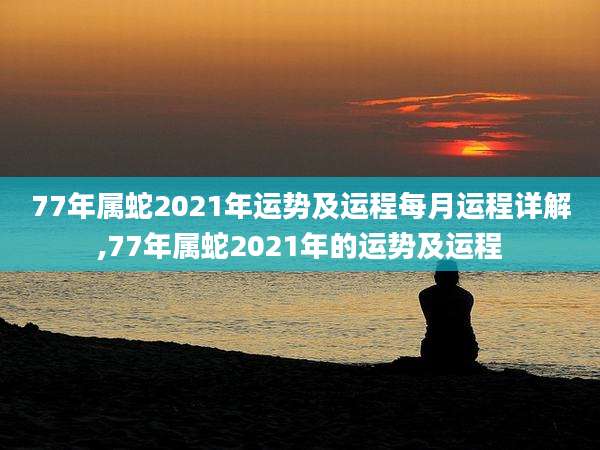 77年属蛇2021年运势及运程每月运程详解,77年属蛇2021年的运势及运程