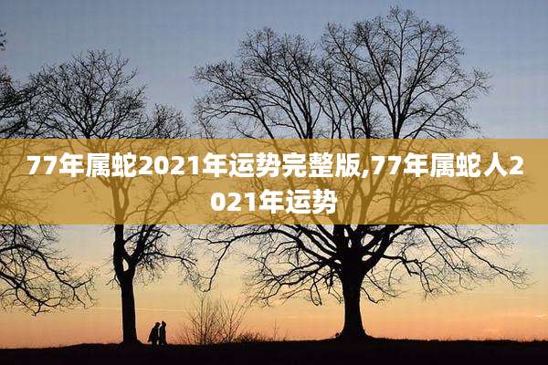 77年属蛇2021年运势完整版,77年属蛇人2021年运势