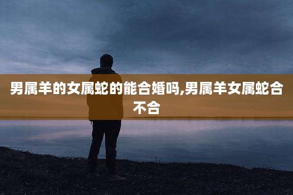 男属羊的女属蛇的能合婚吗,男属羊女属蛇合不合