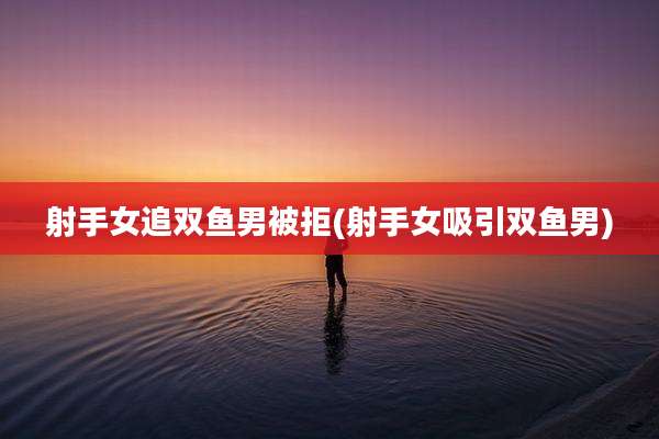 射手女追双鱼男被拒(射手女吸引双鱼男)