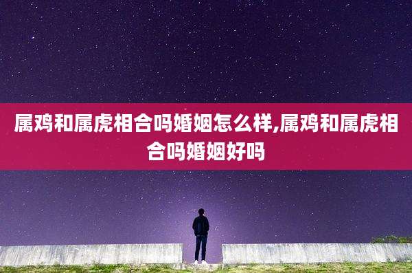 属鸡和属虎相合吗婚姻怎么样,属鸡和属虎相合吗婚姻好吗