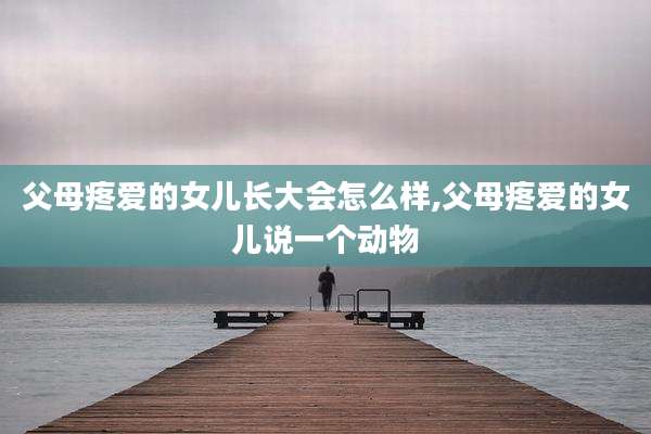 父母疼爱的女儿长大会怎么样,父母疼爱的女儿说一个动物