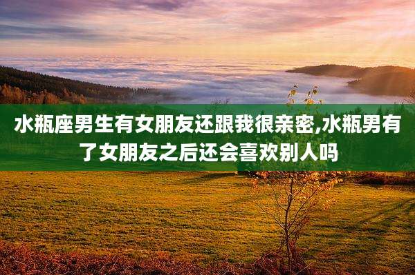 水瓶座男生有女朋友还跟我很亲密,水瓶男有了女朋友之后还会喜欢别人吗