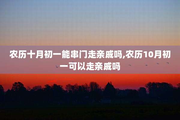 农历十月初一能串门走亲戚吗,农历10月初一可以走亲戚吗