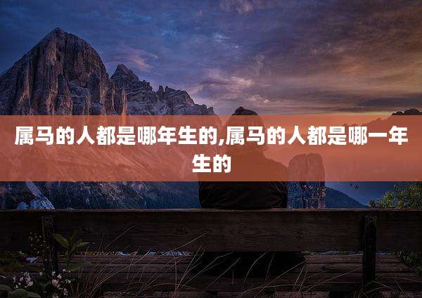 属马的人都是哪年生的,属马的人都是哪一年生的