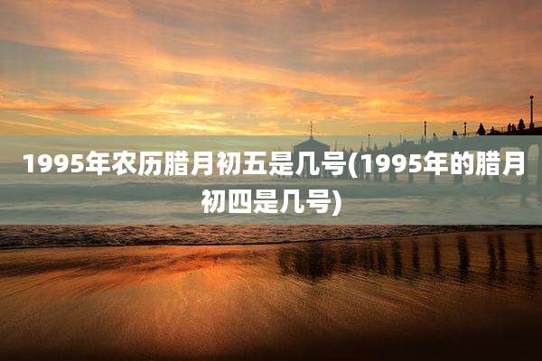 1995年农历腊月初五是几号(1995年的腊月初四是几号)
