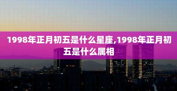 1998年正月初五是什么星座,1998年正月初五是什么属相