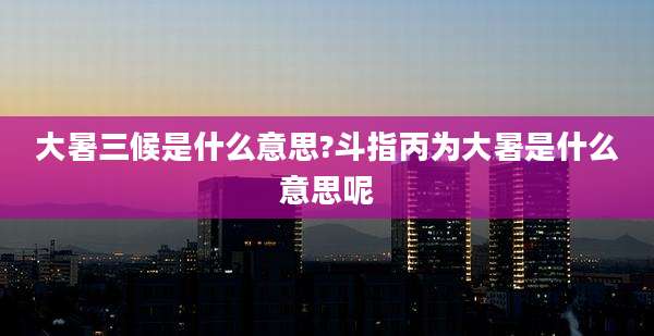 大暑三候是什么意思?斗指丙为大暑是什么意思呢