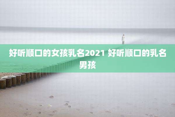 好听顺口的女孩乳名2021 好听顺口的乳名男孩