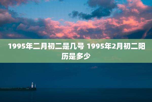 1995年二月初二是几号 1995年2月初二阳历是多少