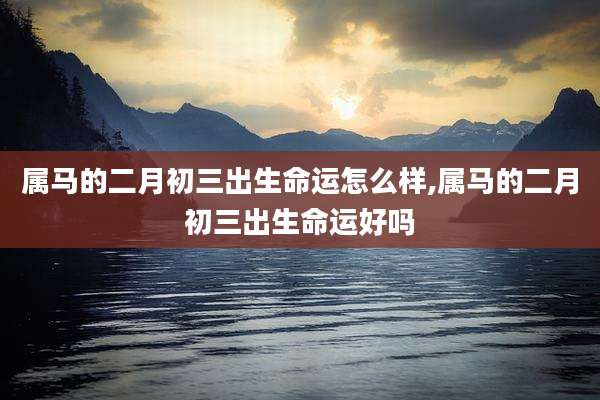 属马的二月初三出生命运怎么样,属马的二月初三出生命运好吗