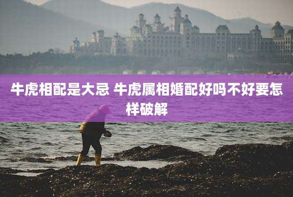牛虎相配是大忌 牛虎属相婚配好吗不好要怎样破解