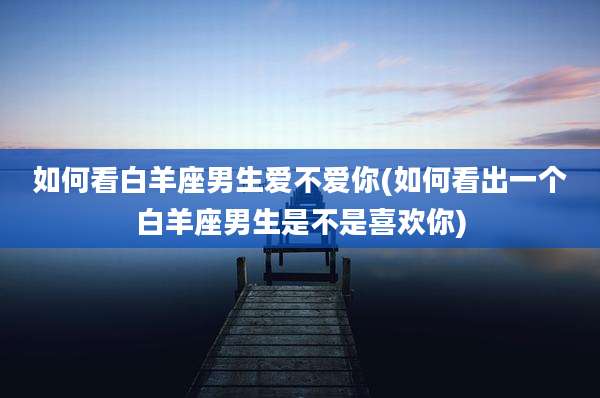 如何看白羊座男生爱不爱你(如何看出一个白羊座男生是不是喜欢你)