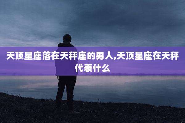 天顶星座落在天秤座的男人,天顶星座在天秤代表什么