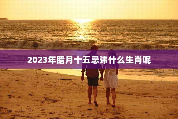 2023年腊月十五忌讳什么生肖呢