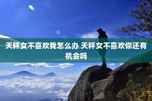 天秤女不喜欢我怎么办 天秤女不喜欢你还有机会吗
