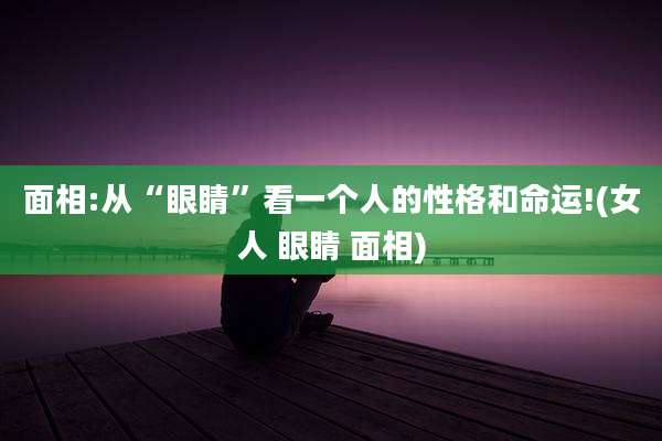 面相:从“眼睛”看一个人的性格和命运!(女人 眼睛 面相)