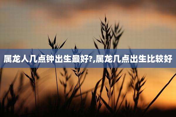 属龙人几点钟出生最好?,属龙几点出生比较好