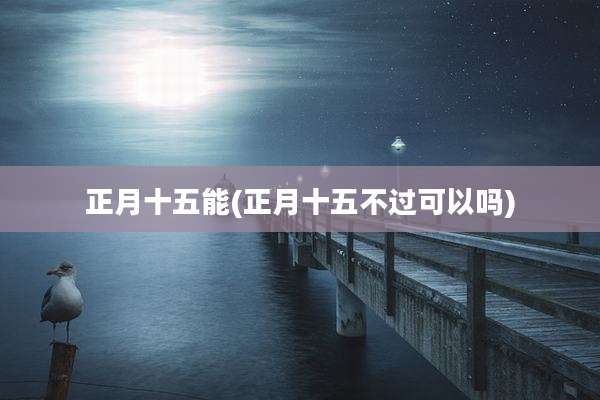 正月十五能(正月十五不过可以吗)