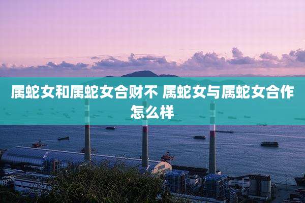 属蛇女和属蛇女合财不 属蛇女与属蛇女合作怎么样