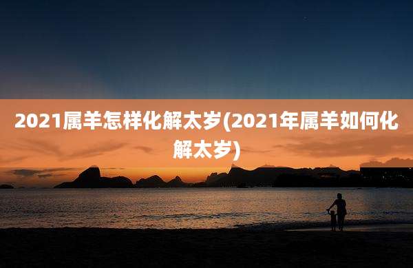 2021属羊怎样化解太岁(2021年属羊如何化解太岁)