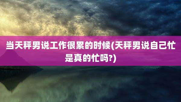 当天秤男说工作很累的时候(天秤男说自己忙是真的忙吗?)