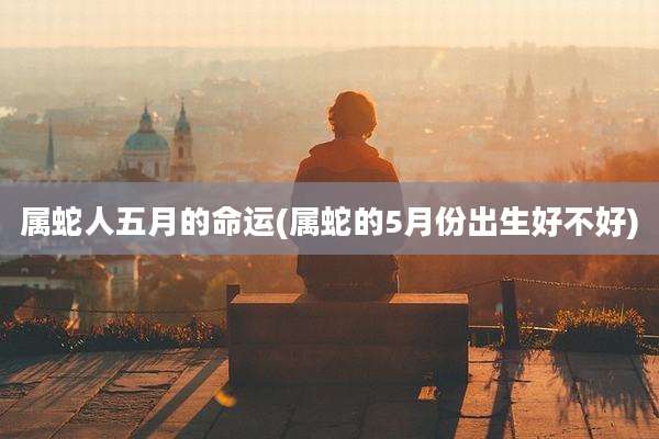 属蛇人五月的命运(属蛇的5月份出生好不好)