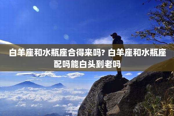 白羊座和水瓶座合得来吗? 白羊座和水瓶座配吗能白头到老吗