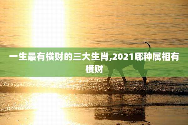 一生最有横财的三大生肖,2021哪种属相有横财