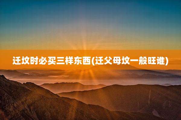 迁坟时必买三样东西(迁父母坟一般旺谁)