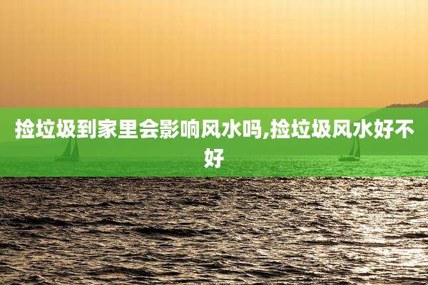 捡垃圾到家里会影响风水吗,捡垃圾风水好不好