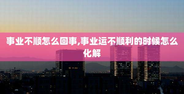 事业不顺怎么回事,事业运不顺利的时候怎么化解