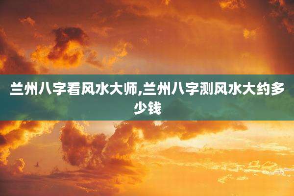 兰州八字看风水大师,兰州八字测风水大约多少钱
