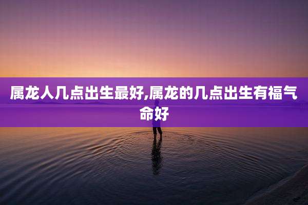 属龙人几点出生最好,属龙的几点出生有福气命好