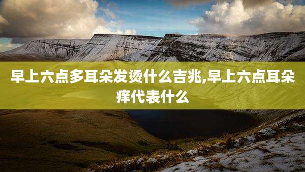 早上六点多耳朵发烫什么吉兆,早上六点耳朵痒代表什么