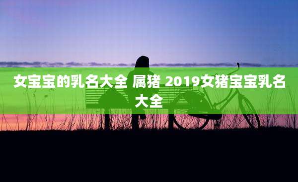 女宝宝的乳名大全 属猪 2019女猪宝宝乳名大全