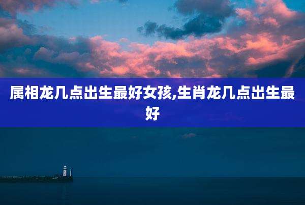 属相龙几点出生最好女孩,生肖龙几点出生最好