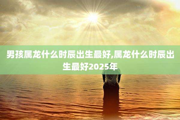 男孩属龙什么时辰出生最好,属龙什么时辰出生最好2025年