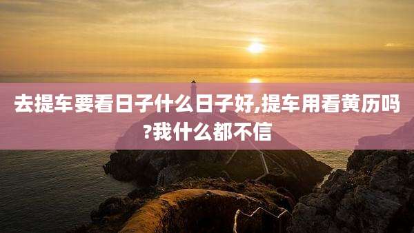 去提车要看日子什么日子好,提车用看黄历吗?我什么都不信