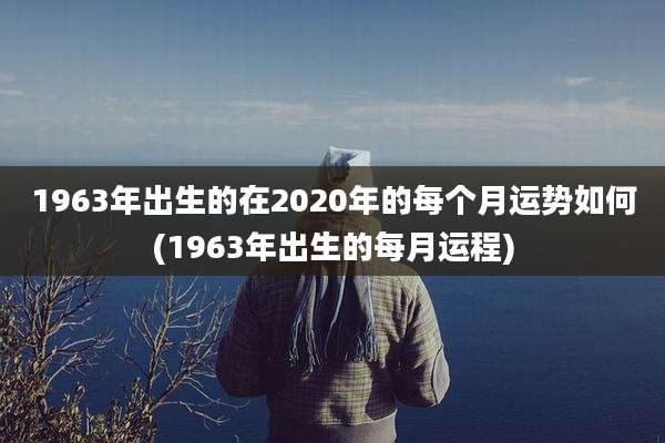 1963年出生的在2020年的每个月运势如何(1963年出生的每月运程)