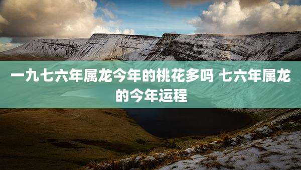一九七六年属龙今年的桃花多吗 七六年属龙的今年运程