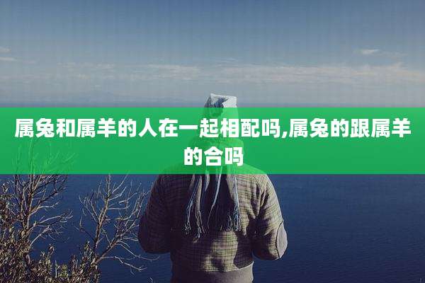 属兔和属羊的人在一起相配吗,属兔的跟属羊的合吗